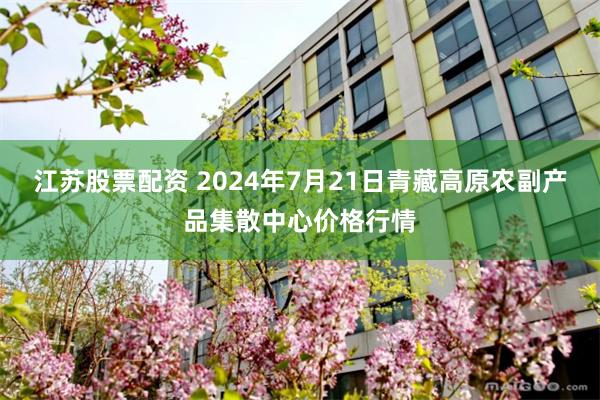 江苏股票配资 2024年7月21日青藏高原农副产品集散中心价格行情
