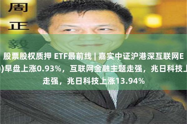 股票股权质押 ETF最前线 | 嘉实中证沪港深互联网ETF(517200)早盘上涨0.93%，互联网金融主题走强，兆日科技上涨13.94%