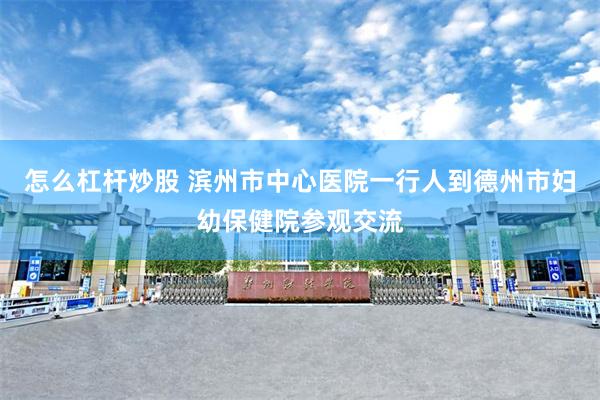 怎么杠杆炒股 滨州市中心医院一行人到德州市妇幼保健院参观交流