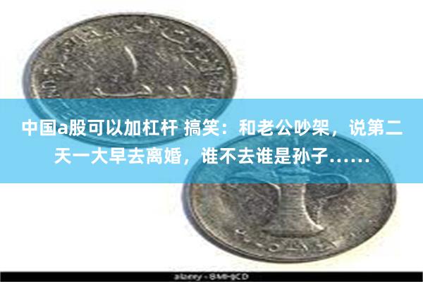 中国a股可以加杠杆 搞笑：和老公吵架，说第二天一大早去离婚，谁不去谁是孙子……