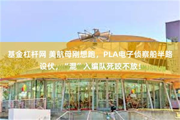 基金杠杆网 美航母刚想跑，PLA电子侦察船半路设伏，“混”入编队死咬不放！