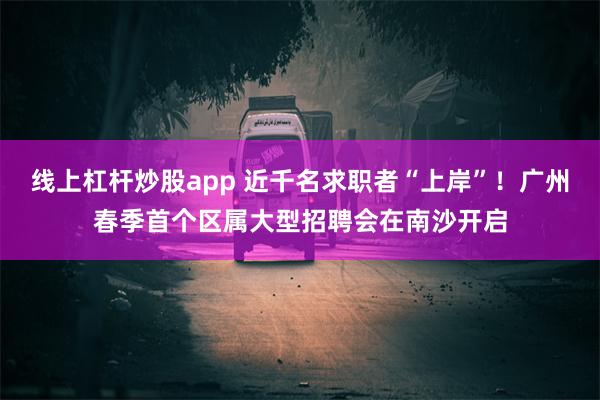 线上杠杆炒股app 近千名求职者“上岸”！广州春季首个区属大型招聘会在南沙开启