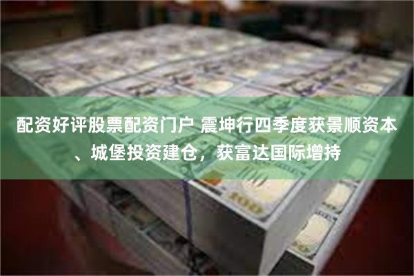 配资好评股票配资门户 震坤行四季度获景顺资本、城堡投资建仓，获富达国际增持