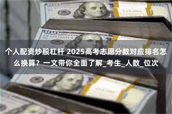 个人配资炒股杠杆 2025高考志愿分数对应排名怎么换算？一文带你全面了解_考生_人数_位次