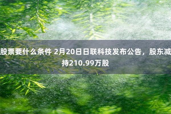 股票要什么条件 2月20日日联科技发布公告，股东减持210.99万股