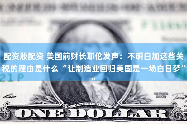 配资股配资 美国前财长耶伦发声：不明白加这些关税的理由是什么 “让制造业回归美国是一场白日梦”