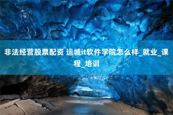 非法经营股票配资 运城it软件学院怎么样_就业_课程_培训