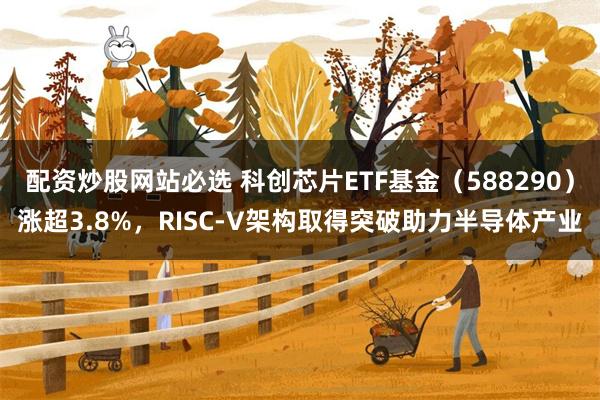 配资炒股网站必选 科创芯片ETF基金（588290）涨超3.8%，RISC-V架构取得突破助力半导体产业