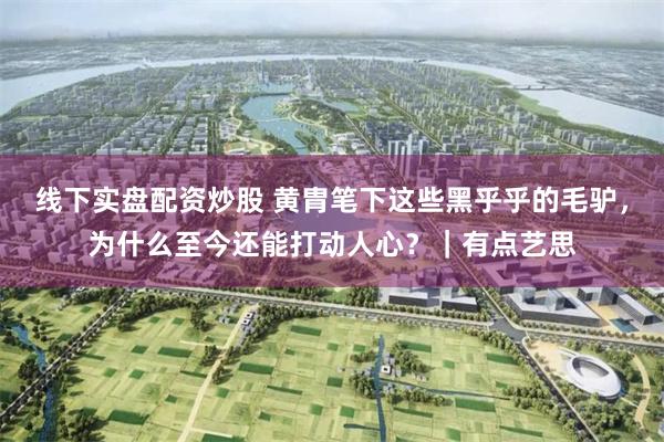 线下实盘配资炒股 黄胄笔下这些黑乎乎的毛驴，为什么至今还能打动人心？｜有点艺思