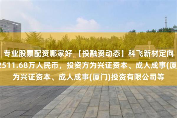 专业股票配资哪家好 【投融资动态】科飞新材定向增发融资，融资额2511.68万人民币，投资方为兴证资本、成人成事(厦门)投资有限公司等