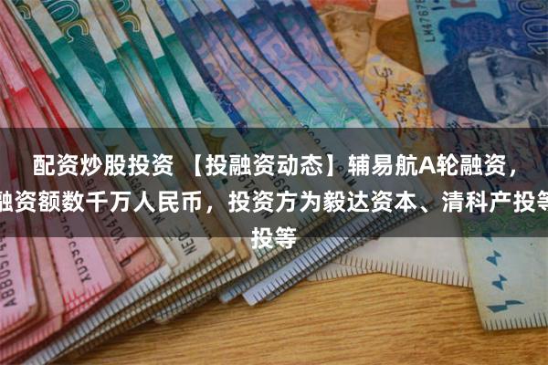 配资炒股投资 【投融资动态】辅易航A轮融资，融资额数千万人民币，投资方为毅达资本、清科产投等