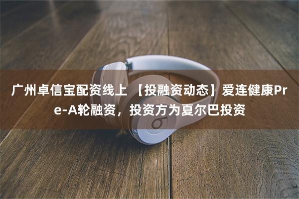 广州卓信宝配资线上 【投融资动态】爱连健康Pre-A轮融资，投资方为夏尔巴投资