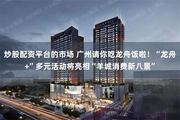 炒股配资平台的市场 广州请你吃龙舟饭啦！“龙舟+”多元活动将亮相“羊城消费新八景”