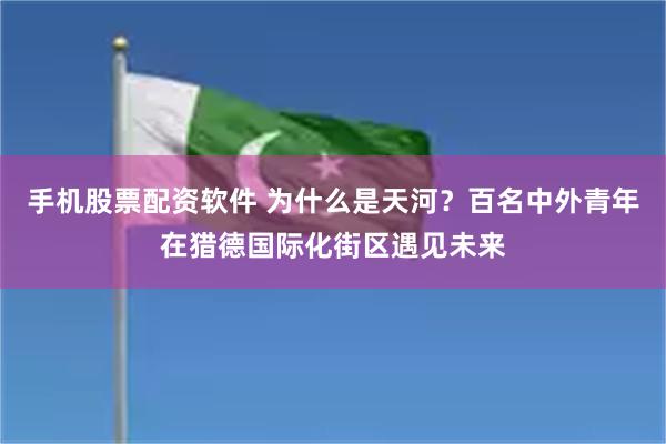 手机股票配资软件 为什么是天河？百名中外青年在猎德国际化街区遇见未来