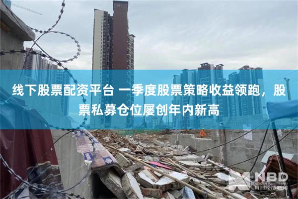 线下股票配资平台 一季度股票策略收益领跑，股票私募仓位屡创年内新高