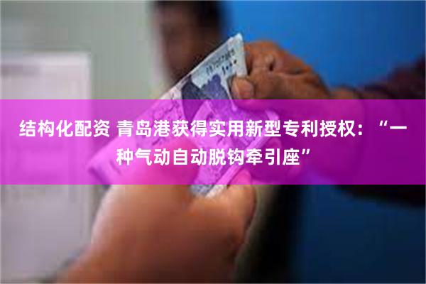 结构化配资 青岛港获得实用新型专利授权：“一种气动自动脱钩牵引座”