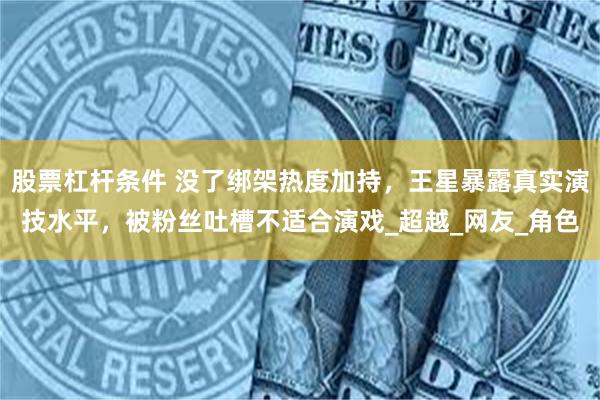 股票杠杆条件 没了绑架热度加持，王星暴露真实演技水平，被粉丝吐槽不适合演戏_超越_网友_角色
