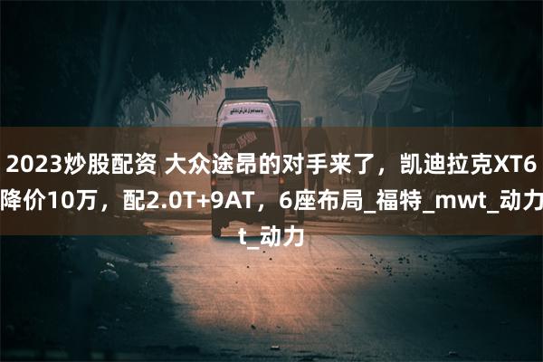 2023炒股配资 大众途昂的对手来了，凯迪拉克XT6降价10万，配2.0T+9AT，6座布局_福特_mwt_动力