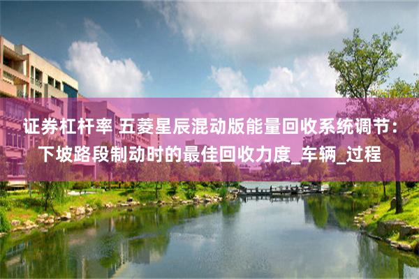 证券杠杆率 五菱星辰混动版能量回收系统调节：下坡路段制动时的最佳回收力度_车辆_过程