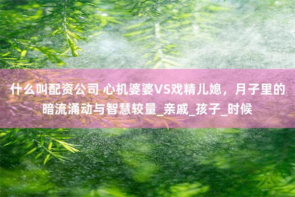 什么叫配资公司 心机婆婆VS戏精儿媳，月子里的暗流涌动与智慧较量_亲戚_孩子_时候