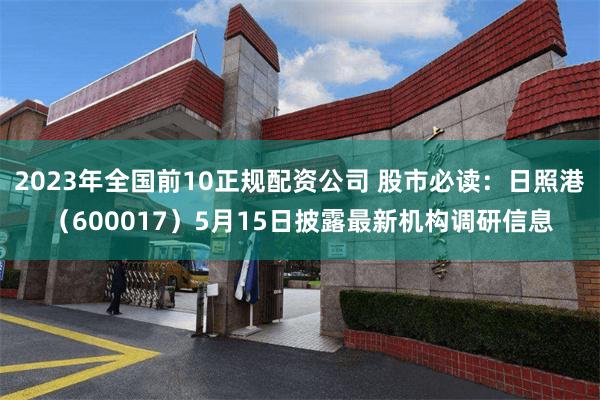 2023年全国前10正规配资公司 股市必读：日照港（600017）5月15日披露最新机构调研信息