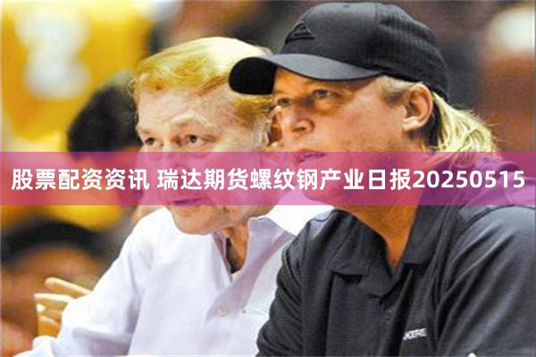 股票配资资讯 瑞达期货螺纹钢产业日报20250515