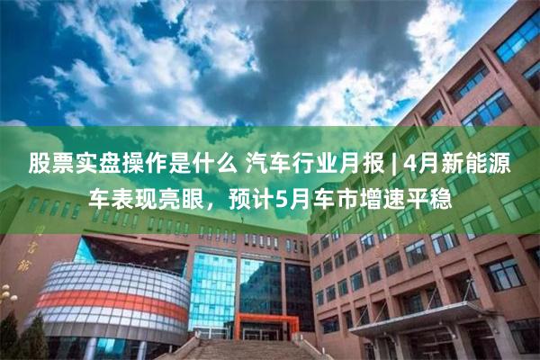 股票实盘操作是什么 汽车行业月报 | 4月新能源车表现亮眼，预计5月车市增速平稳
