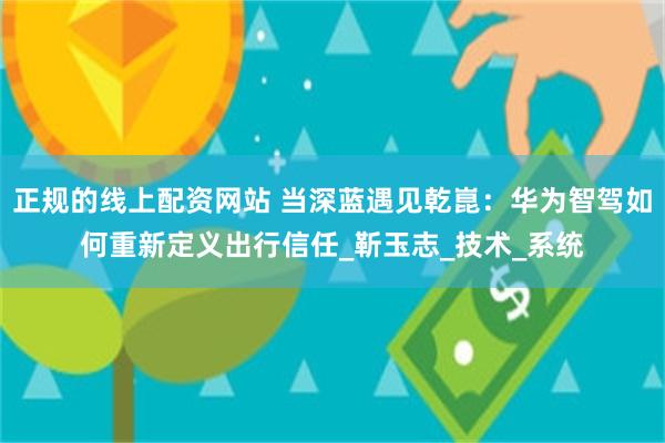 正规的线上配资网站 当深蓝遇见乾崑：华为智驾如何重新定义出行信任_靳玉志_技术_系统