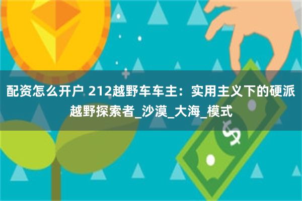 配资怎么开户 212越野车车主：实用主义下的硬派越野探索者_沙漠_大海_模式
