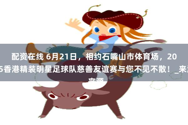 配资在线 6月21日，相约石嘴山市体育场，2025香港精装明星足球队慈善友谊赛与您不见不散！_来源