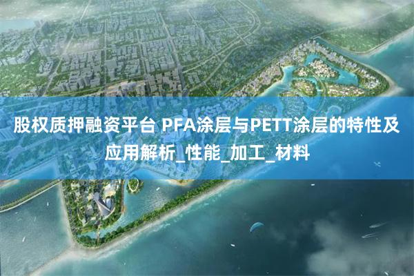 股权质押融资平台 PFA涂层与PETT涂层的特性及应用解析_性能_加工_材料