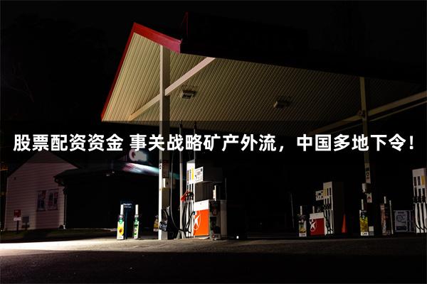 股票配资资金 事关战略矿产外流，中国多地下令！