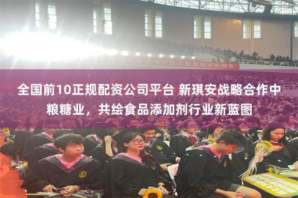 全国前10正规配资公司平台 新琪安战略合作中粮糖业，共绘食品添加剂行业新蓝图