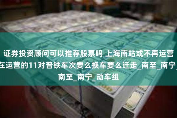 证券投资顾问可以推荐股票吗 上海南站或不再运营普铁，在运营的11对普铁车次要么换车要么迁走_南至_南宁_动车组