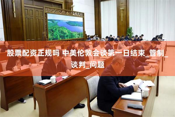 股票配资正规吗 中美伦敦会谈第一日结束_管制_谈判_问题
