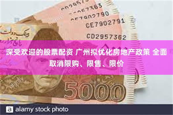 深受欢迎的股票配资 广州拟优化房地产政策 全面取消限购、限售、限价