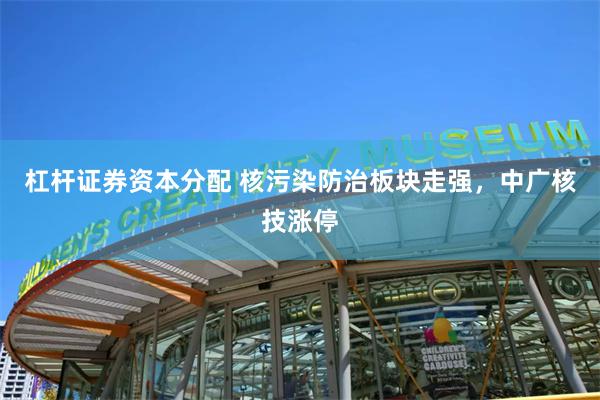 杠杆证券资本分配 核污染防治板块走强，中广核技涨停