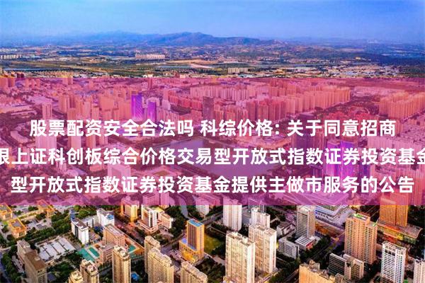 股票配资安全合法吗 科综价格: 关于同意招商证券股份有限公司为兴银上证科创板综合价格交易型开放式指数证券投资基金提供主做市服务的公告
