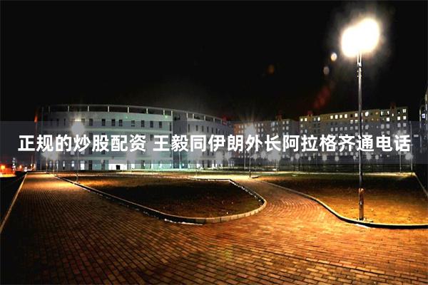 正规的炒股配资 王毅同伊朗外长阿拉格齐通电话