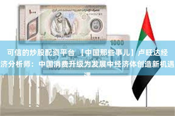 可信的炒股配资平台 【中国那些事儿】卢旺达经济分析师：中国消费升级为发展中经济体创造新机遇