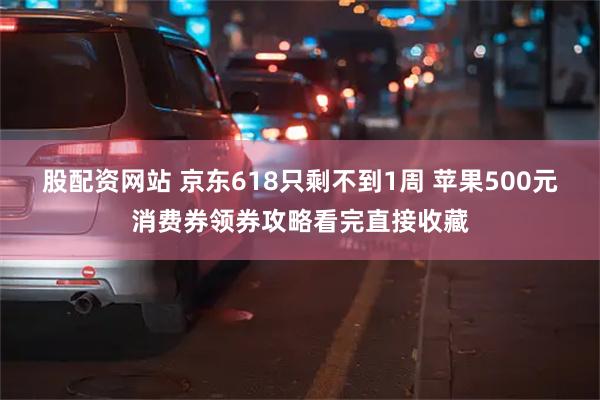 股配资网站 京东618只剩不到1周 苹果500元消费券领券攻略看完直接收藏