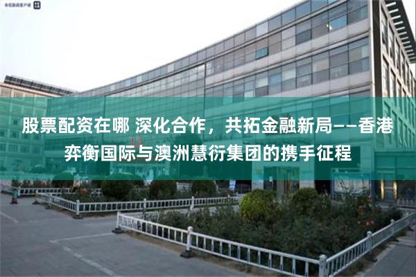 股票配资在哪 深化合作，共拓金融新局——香港弈衡国际与澳洲慧衍集团的携手征程