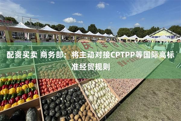 配资买卖 商务部：将主动对接CPTPP等国际高标准经贸规则