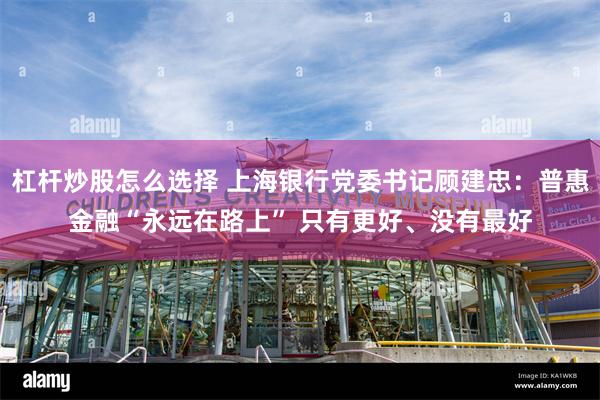 杠杆炒股怎么选择 上海银行党委书记顾建忠：普惠金融“永远在路上” 只有更好、没有最好