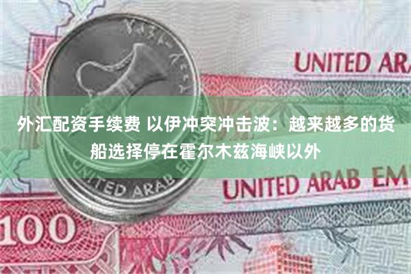 外汇配资手续费 以伊冲突冲击波：越来越多的货船选择停在霍尔木兹海峡以外
