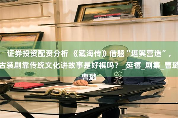 证券投资配资分析 《藏海传》借题“堪舆营造”，古装剧靠传统文化讲故事是好棋吗？_延禧_剧集_曹璐