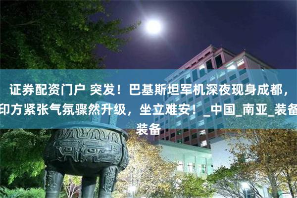 证券配资门户 突发！巴基斯坦军机深夜现身成都，印方紧张气氛骤然升级，坐立难安！_中国_南亚_装备