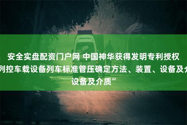 安全实盘配资门户网 中国神华获得发明专利授权：“列控车载设备列车标准管压确定方法、装置、设备及介质”