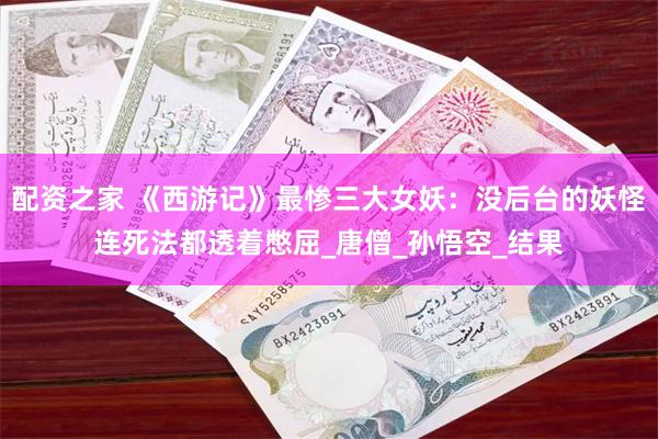 配资之家 《西游记》最惨三大女妖：没后台的妖怪连死法都透着憋屈_唐僧_孙悟空_结果