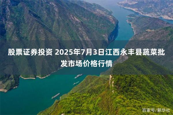 股票证券投资 2025年7月3日江西永丰县蔬菜批发市场价格行情